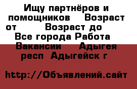 Ищу партнёров и помощников  › Возраст от ­ 16 › Возраст до ­ 35 - Все города Работа » Вакансии   . Адыгея респ.,Адыгейск г.